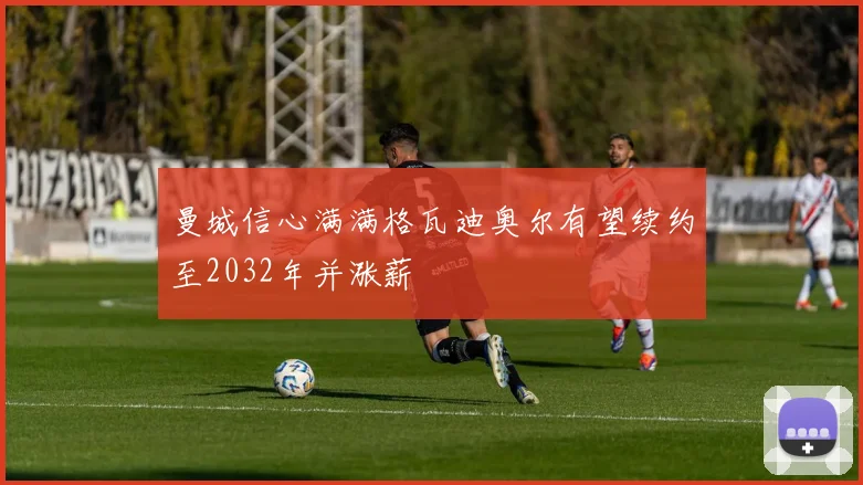 曼城信心满满格瓦迪奥尔有望续约至2032年并涨薪
